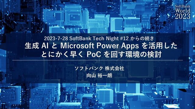 2023-7-28 SoftBank Tech Night #12 からの続き
⽣成 AI と Microsoft Power Apps を活⽤した
とにかく早く PoC を回す環境の検討
ソフトバンク 株式会社
向⼭ 裕⼀朗
