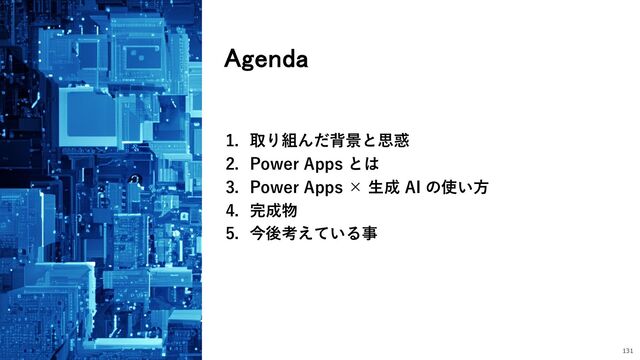 Agenda
131
1. 取り組んだ背景と思惑
2. Power Apps とは
3. Power Apps × ⽣成 AI の使い⽅
4. 完成物
5. 今後考えている事
