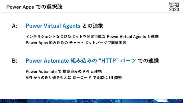 Power Apps での選択肢
143
A: Power Virtual Agents との連携
インテリジェントな会話型ボットを開発可能な Power Virtual Agents と連携
Power Apps 組み込みの チャットボットパーツで簡単実装
B: Power Automate 組み込みの “HTTP” パーツ での連携
Power Automate で 構築済みの API と連携
API からの返り値をもとに ローコード で柔軟に UI 開発
