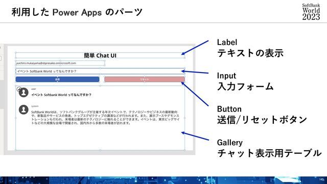 Label
テキストの表⽰
Input
⼊⼒フォーム
Button
送信/リセットボタン
Gallery
チャット表⽰⽤テーブル
利⽤した Power Apps のパーツ
145
