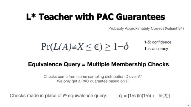 41
L* Teacher with PAC Guarantees
Probably Approximately Correct (Valiant'84)
Pr(L(A)≢X ≤ ϵ) ≥ 1−δ 1-δ: confidence
1-∈: accuracy
Equivalence Query = Multiple Membership Checks
Checks come from some sampling distribution D over A*

We only get a PAC guarantee based on D
qi = [1/ϵ (ln(1/δ) + i ln(2))]
Checks made in place of ith equivalence query:
