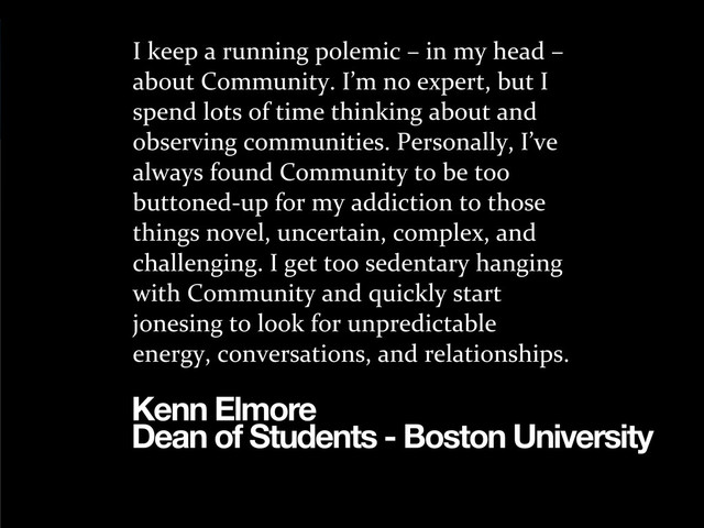 I	  keep	  a	  running	  polemic	  –	  in	  my	  head	  –	  
about	  Community.	  I’m	  no	  expert,	  but	  I	  
spend	  lots	  of	  time	  thinking	  about	  and	  
observing	  communities.	  Personally,	  I’ve	  
always	  found	  Community	  to	  be	  too	  
buttoned-­‐up	  for	  my	  addiction	  to	  those	  
things	  novel,	  uncertain,	  complex,	  and	  
challenging.	  I	  get	  too	  sedentary	  hanging	  
with	  Community	  and	  quickly	  start	  
jonesing	  to	  look	  for	  unpredictable	  
energy,	  conversations,	  and	  relationships.
Kenn Elmore
Dean of Students - Boston University
