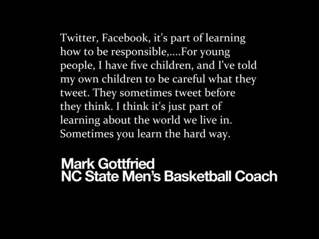 Twitter,	  Facebook,	  it's	  part	  of	  learning	  
how	  to	  be	  responsible,....For	  young	  
people,	  I	  have	  ﬁve	  children,	  and	  I've	  told	  
my	  own	  children	  to	  be	  careful	  what	  they	  
tweet.	  They	  sometimes	  tweet	  before	  
they	  think.	  I	  think	  it's	  just	  part	  of	  
learning	  about	  the	  world	  we	  live	  in.	  
Sometimes	  you	  learn	  the	  hard	  way.
Mark Gottfried
NC State Men’s Basketball Coach
