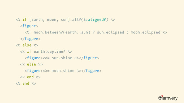 @iamvery
♥
<% if [earth, moon, sun].all?(&:aligned?) %>

<%= moon.between?(earth..sun) ? sun.eclipsed : moon.eclipsed %>

<% else %>
<% if earth.daytime? %>
<%= sun.shine %>
<% else %>
<%= moon.shine %>
<% end %>
<% end %>
