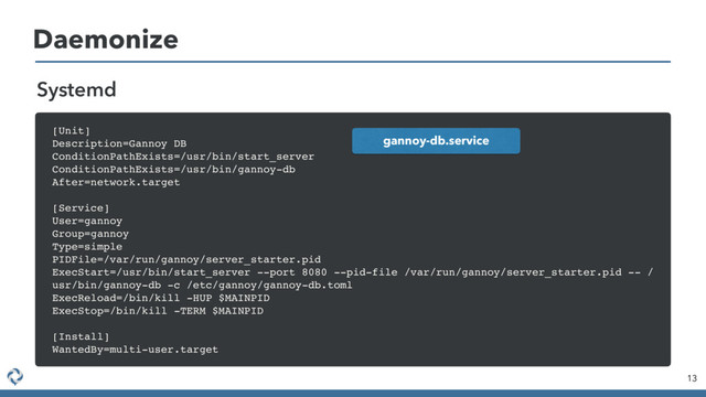 Daemonize
13
Systemd
[Unit]
Description=Gannoy DB
ConditionPathExists=/usr/bin/start_server
ConditionPathExists=/usr/bin/gannoy-db
After=network.target
[Service]
User=gannoy
Group=gannoy
Type=simple
PIDFile=/var/run/gannoy/server_starter.pid
ExecStart=/usr/bin/start_server --port 8080 --pid-file /var/run/gannoy/server_starter.pid -- /
usr/bin/gannoy-db -c /etc/gannoy/gannoy-db.toml
ExecReload=/bin/kill -HUP $MAINPID
ExecStop=/bin/kill -TERM $MAINPID
[Install]
WantedBy=multi-user.target
gannoy-db.service
