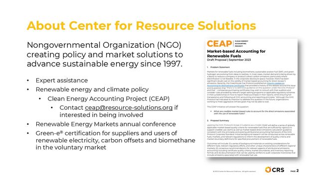 Nongovernmental Organization (NGO)
creating policy and market solutions to
advance sustainable energy since 1997.
• Expert assistance
• Renewable energy and climate policy
• Clean Energy Accounting Project (CEAP)
• Contact ceap@resource-solutions.org if
interested in being involved
• Renewable Energy Markets annual conference
• Green-e® certification for suppliers and users of
renewable electricity, carbon offsets and biomethane
in the voluntary market
About Center for Resource Solutions
PAGE
2
© 2023 Center for Resource Solutions. All rights reserved.
