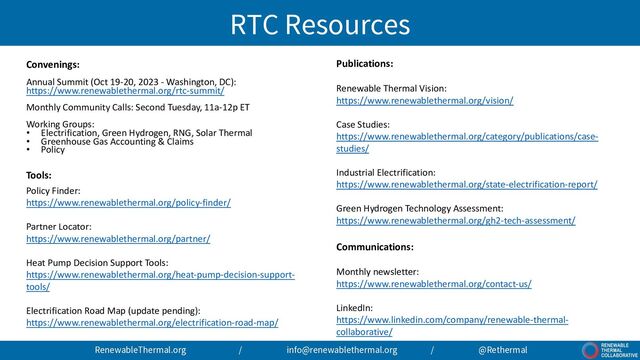 RTC Resources
Convenings:
Annual Summit (Oct 19-20, 2023 - Washington, DC):
https://www.renewablethermal.org/rtc-summit/
Monthly Community Calls: Second Tuesday, 11a-12p ET
Working Groups:
• Electrification, Green Hydrogen, RNG, Solar Thermal
• Greenhouse Gas Accounting & Claims
• Policy
Tools:
Policy Finder:
https://www.renewablethermal.org/policy-finder/
Partner Locator:
https://www.renewablethermal.org/partner/
Heat Pump Decision Support Tools:
https://www.renewablethermal.org/heat-pump-decision-support-
tools/
Electrification Road Map (update pending):
https://www.renewablethermal.org/electrification-road-map/
RenewableThermal.org / info@renewablethermal.org / @Rethermal
Publications:
Renewable Thermal Vision:
https://www.renewablethermal.org/vision/
Case Studies:
https://www.renewablethermal.org/category/publications/case-
studies/
Industrial Electrification:
https://www.renewablethermal.org/state-electrification-report/
Green Hydrogen Technology Assessment:
https://www.renewablethermal.org/gh2-tech-assessment/
Communications:
Monthly newsletter:
https://www.renewablethermal.org/contact-us/
LinkedIn:
https://www.linkedin.com/company/renewable-thermal-
collaborative/
