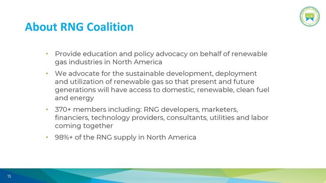 15
About RNG Coalition
• Provide education and policy advocacy on behalf of renewable
gas industries in North America
• We advocate for the sustainable development, deployment
and utilization of renewable gas so that present and future
generations will have access to domestic, renewable, clean fuel
and energy
• 370+ members including: RNG developers, marketers,
financiers, technology providers, consultants, utilities and labor
coming together
• 98%+ of the RNG supply in North America
