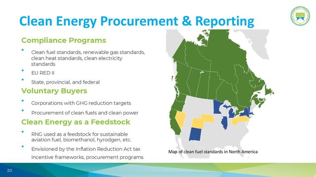 20
Clean Energy Procurement & Reporting
Compliance Programs
• Clean fuel standards, renewable gas standards,
clean heat standards, clean electricity
standards
• EU RED II
• State, provincial, and federal
Voluntary Buyers
• Corporations with GHG reduction targets
• Procurement of clean fuels and clean power
Clean Energy as a Feedstock
• RNG used as a feedstock for sustainable
aviation fuel, biomethanol, hyrodgen, etc.
• Envisioned by the Inflation Reduction Act tax
incentive frameworks, procurement programs
Map of clean fuel standards in North America
