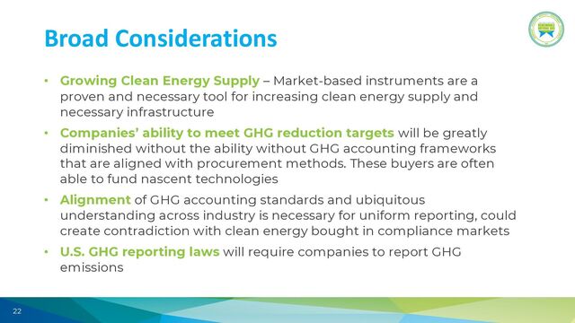 22
Broad Considerations
• Growing Clean Energy Supply – Market-based instruments are a
proven and necessary tool for increasing clean energy supply and
necessary infrastructure
• Companies’ ability to meet GHG reduction targets will be greatly
diminished without the ability without GHG accounting frameworks
that are aligned with procurement methods. These buyers are often
able to fund nascent technologies
• Alignment of GHG accounting standards and ubiquitous
understanding across industry is necessary for uniform reporting, could
create contradiction with clean energy bought in compliance markets
• U.S. GHG reporting laws will require companies to report GHG
emissions
