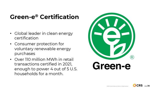 PAGE
24
• Global leader in clean energy
certification
• Consumer protection for
voluntary renewable energy
purchases
• Over 110 million MWh in retail
transactions certified in 2021,
enough to power 4 out of 5 U.S.
households for a month.
Green-e® Certification
© 2020 Center for Resource Solutions. All rights reserved.
