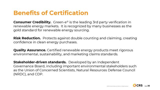 Consumer Credibility. Green-e® is the leading 3rd party verification in
renewable energy markets. It is recognized by many businesses as the
gold standard for renewable energy sourcing.
Risk Reduction. Protects against double counting and claiming, creating
confidence in clean energy purchases.
Quality Assurance. Certified renewable energy products meet rigorous
environmental, sustainability, and marketing claims standards.
Stakeholder-driven standards. Developed by an Independent
Governance Board, including important environmental stakeholders such
as the Union of Concerned Scientists, Natural Resources Defense Council
(NRDC), and CDP.
Benefits of Certification
PAGE
26
© 2022 Center for Resource Solutions. All rights reserved.
