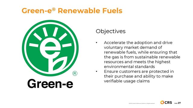 PAGE
27
Objectives
• Accelerate the adoption and drive
voluntary market demand of
renewable fuels, while ensuring that
the gas is from sustainable renewable
resources and meets the highest
environmental standards
• Ensure customers are protected in
their purchase and ability to make
verifiable usage claims
Green-e® Renewable Fuels
© 2022 Center for Resource Solutions. All rights reserved.
