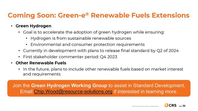 Coming Soon: Green-e® Renewable Fuels Extensions
PAGE
35
© 2020 Center for Resource Solutions. All rights reserved.
• Green Hydrogen
• Goal is to accelerate the adoption of green hydrogen while ensuring:
• Hydrogen is from sustainable renewable sources
• Environmental and consumer protection requirements
• Currently in development with plans to release final standard by Q2 of 2024
• First stakeholder commenter period: Q4 2023
• Other Renewable Fuels
• In the future, plans to include other renewable fuels based on market interest
and requirements
Join the Green Hydrogen Working Group to assist in Standard Development.
Email Chip.Wood@resource-solutions.org if interested in learning more.
