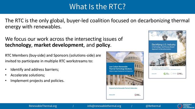 What Is the RTC?
RenewableThermal.org / info@renewablethermal.org / @Rethermal
The RTC is the only global, buyer-led coalition focused on decarbonizing thermal
energy with renewables.
We focus our work across the intersecting issues of
technology, market development, and policy.
RTC Members (buy-side) and Sponsors (solutions-side) are
invited to participate in multiple RTC workstreams to:
• Identify and address barriers;
• Accelerate solutions;
• Implement projects and policies.

