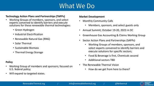 What We Do
Technology Action Plans and Partnerships (TAPPs)
• Working Groups of members, sponsors, and select
experts convened to identify barriers and execute
solutions for these renewable thermal technologies:
• Green Hydrogen
• Industrial Electrification
• Renewable Natural Gas (RNG)
• Solar Thermal
• Sustainable Biomass
• Thermal Energy Storage
Policy
• Working Group of members and sponsors; focused on
U.S. federal policy;
• Will expand to targeted states.
Market Development
• Monthly Community Calls
• Members, sponsors, and select guests only
• Annual Summit; October 19-20, 2023 in DC
• Greenhouse Gas Accounting & Claims Working Group
• Sector Action Plans and Partnerships (SAPPs)
• Working Groups of members, sponsors, and
select experts convened to identify barriers and
execute solutions for specific sectors;
• Food & Beverage is first, Chemicals second
• Additional sectors TBD
• The Renewable Thermal Vision
• How do we get from here to there?
RenewableThermal.org / info@renewablethermal.org / @Rethermal
