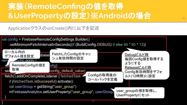 実装（RemoteConﬁngの値を取得
&UserPropertyの設定）※Androidの場合
val config = FirebaseRemoteConfigSettings.Builder()
.setMinimumFetchIntervalInSeconds((if (BuildConfig.DEBUG) 0 else 60 * 60 * 12))
.build()
val remoteConfig = FirebaseRemoteConfig.getInstance()
remoteConfig.apply {
setConfigSettingsAsync(config)
setDefaults(R.xml.remote_config_default_value)
fetch().addOnCompleteListener { fetchedTask ->
if (fetchedTask.isSuccessful) activate()
val userGroup = getString("user_group")
mFirebaseAnalytics.setUserProperty("user_group", userGroup)
}
}
21
21
ApplicationクラスのonCreate()内に以下を記述
Debugビルド時
毎回Config値を取得する
ようにする
Releaseビルド時
Config有効時間をデフォ
ルト(12時間)に設定
FetchしたConfigのキャッ
シュ有効時間の設定
ローカル内の
デフォルト値を設定
Configの取得後の
コールバックを定義
RemoteConfigの値を
取得
user_groupの値を取得し、
UserPropertyにセット
