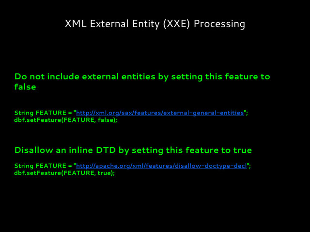 XML External Entity (XXE) Processing
Do not include external entities by setting this feature to
false
String FEATURE = "http://xml.org/sax/features/external-general-entities";
dbf.setFeature(FEATURE, false);
Disallow an inline DTD by setting this feature to true
String FEATURE = "http://apache.org/xml/features/disallow-doctype-decl";
dbf.setFeature(FEATURE, true);

