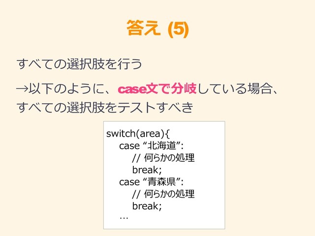 答え (5)
すべての選択肢を行う
→以下のように、case文で分岐している場合、
すべての選択肢をテストすべき
switch(area){
case “北海道”:
// 何らかの処理
break;
case “青森県”:
// 何らかの処理
break;
…
