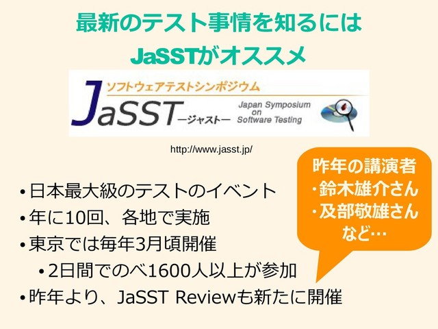最新のテスト事情を知るには
JaSSTがオススメ
●
日本最大級のテストのイベント
●
年に10回、各地で実施
●
東京では毎年3月頃開催
●
2日間でのべ1600人以上が参加
●
昨年より、JaSST Reviewも新たに開催
http://www.jasst.jp/
昨年の講演者
・鈴木雄介さん
・及部敬雄さん
など…
