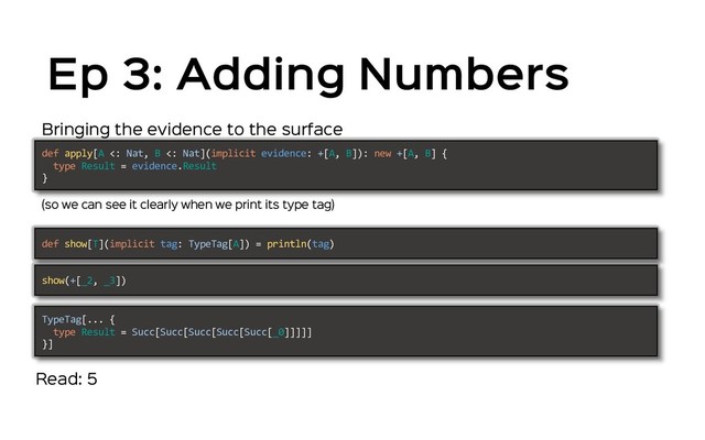 Ep 3: Adding Numbers
Bringing the evidence to the surface
(so we can see it clearly when we print its type tag)
def apply[A <: Nat, B <: Nat](implicit evidence: +[A, B]): new +[A, B] {
type Result = evidence.Result
}
def show[T](implicit tag: TypeTag[A]) = println(tag)
show(+[_2, _3])
TypeTag[... {
type Result = Succ[Succ[Succ[Succ[Succ[_0]]]]]
}]
Read: 5
