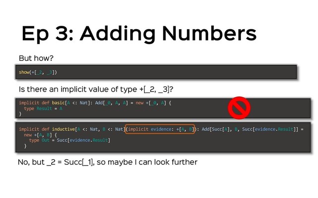 Ep 3: Adding Numbers
But how?
Is there an implicit value of type +[_2, _3]?
show(+[_2, _3])
implicit def basic[A <: Nat]: Add[_0, A, A] = new +[_0, A] {
type Result = A
}
implicit def inductive[A <: Nat, B <: Nat](implicit evidence: +[A, B]): Add[Succ[A], B, Succ[evidence.Result]] =
new +[A, B] {
type Out = Succ[evidence.Result]
}
No, but _2 = Succ[_1], so maybe I can look further
