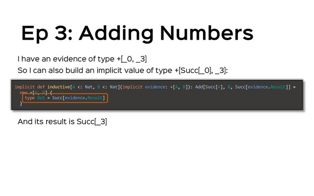 Ep 3: Adding Numbers
So I can also build an implicit value of type +[Succ[_0], _3]:
implicit def inductive[A <: Nat, B <: Nat](implicit evidence: +[A, B]): Add[Succ[A], B, Succ[evidence.Result]] =
new +[A, B] {
type Out = Succ[evidence.Result]
}
And its result is Succ[_3]
I have an evidence of type +[_0, _3]
