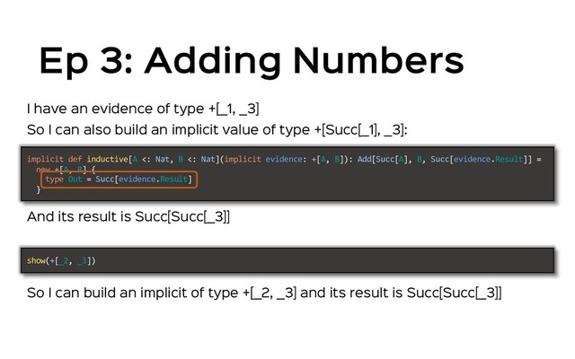 Ep 3: Adding Numbers
So I can also build an implicit value of type +[Succ[_1], _3]:
implicit def inductive[A <: Nat, B <: Nat](implicit evidence: +[A, B]): Add[Succ[A], B, Succ[evidence.Result]] =
new +[A, B] {
type Out = Succ[evidence.Result]
}
And its result is Succ[Succ[_3]]
So I can build an implicit of type +[_2, _3] and its result is Succ[Succ[_3]]
show(+[_2, _3])
I have an evidence of type +[_1, _3]
