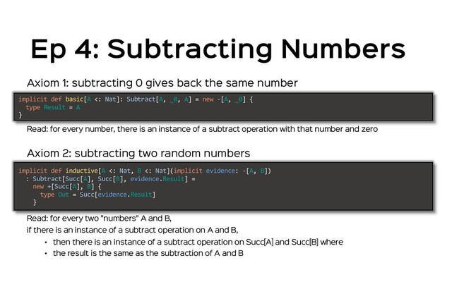Axiom 1: subtracting 0 gives back the same number
Read: for every number, there is an instance of a subtract operation with that number and zero
implicit def basic[A <: Nat]: Subtract[A, _0, A] = new -[A, _0] {
type Result = A
}
implicit def inductive[A <: Nat, B <: Nat](implicit evidence: -[A, B])
: Subtract[Succ[A], Succ[B], evidence.Result] =
new +[Succ[A], B] {
type Out = Succ[evidence.Result]
}
Axiom 2: subtracting two random numbers
Read: for every two ”numbers” A and B,
if there is an instance of a subtract operation on A and B,
• then there is an instance of a subtract operation on Succ[A] and Succ[B] where
• the result is the same as the subtraction of A and B
Ep 4: Subtracting Numbers
