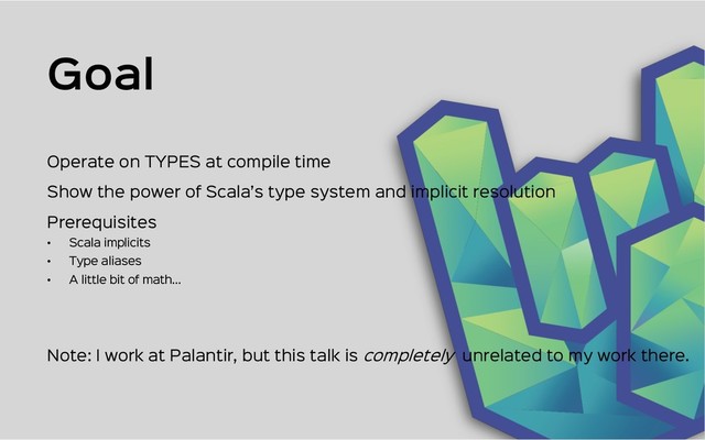 Goal
Show the power of Scala’s type system and implicit resolution
Prerequisites
• Scala implicits
• Type aliases
• A little bit of math…
Operate on TYPES at compile time
Note: I work at Palantir, but this talk is completely unrelated to my work there.

