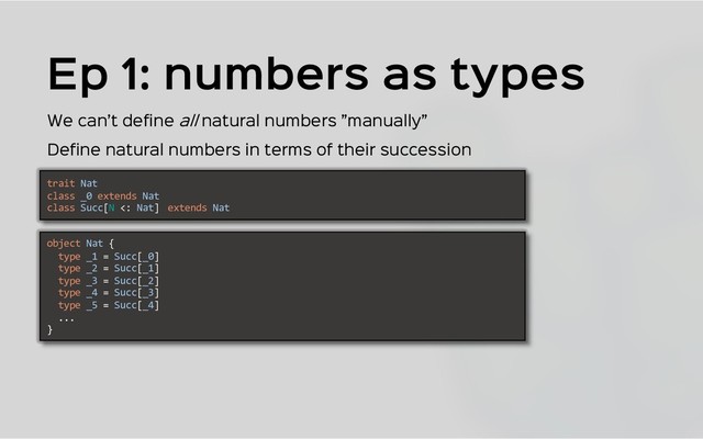 trait Nat
class _0 extends Nat
class Succ[N <: Nat] extends Nat
Ep 1: numbers as types
We can’t define all natural numbers ”manually”
Define natural numbers in terms of their succession
object Nat {
type _1 = Succ[_0]
type _2 = Succ[_1]
type _3 = Succ[_2]
type _4 = Succ[_3]
type _5 = Succ[_4]
...
}
