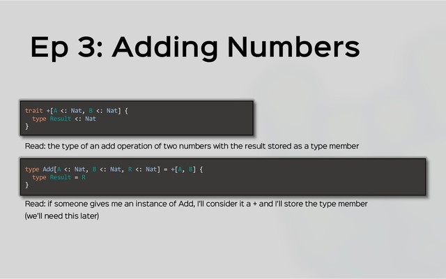 Ep 3: Adding Numbers
trait +[A <: Nat, B <: Nat] {
type Result <: Nat
}
type Add[A <: Nat, B <: Nat, R <: Nat] = +[A, B] {
type Result = R
}
Read: if someone gives me an instance of Add, I’ll consider it a + and I’ll store the type member
Read: the type of an add operation of two numbers with the result stored as a type member
(we’ll need this later)
