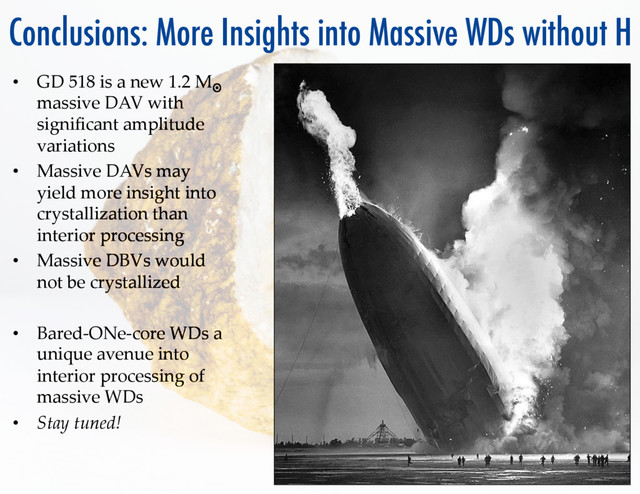 Conclusions: More Insights into Massive WDs without H
•  GD  518  is  a  new  1.2  M¤
  
massive  DAV  with  
signiﬁcant  amplitude  
variations	
•  Massive  DAVs  may  
yield  more  insight  into  
crystallization  than  
interior  processing	
•  Massive  DBVs  would  
not  be  crystallized	
•  Bared-­‐‑ONe-­‐‑core  WDs  a  
unique  avenue  into  
interior  processing  of  
massive  WDs	
•  Stay  tuned!	
