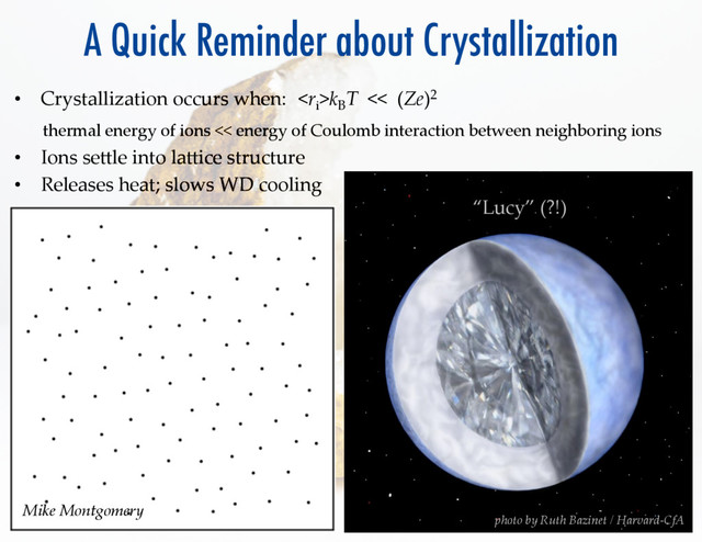 A Quick Reminder about Crystallization
•  Crystallization  occurs  when:	k
B
T    <<    (Ze)2   	 	 	  
      
  
thermal  energy  of  ions  <<  energy  of  Coulomb  interaction  between  neighboring  ions	
•  Ions  seRle  into  laRice  structure	
•  Releases  heat;  slows  WD  cooling	
photo  by  Ruth  Bazinet  /  Harvard-­‐‑CfA	
“Lucy”  (?!)	
Mike  Montgomery	
