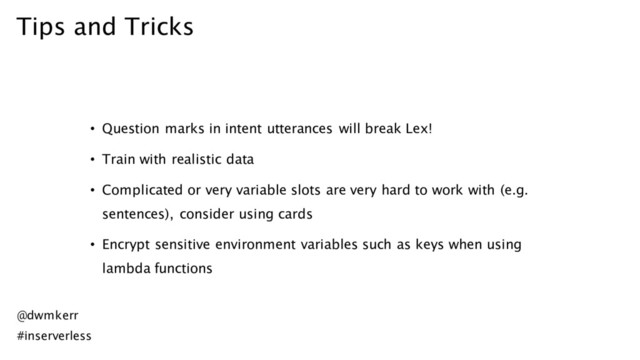 Tips and Tricks
• Question marks in intent utterances will break Lex!
• Train with realistic data
• Complicated or very variable slots are very hard to work with (e.g.
sentences), consider using cards
• Encrypt sensitive environment variables such as keys when using
lambda functions
@dwmkerr
#inserverless
