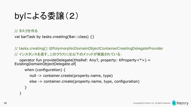 Copyrights(c) Henry, Inc. All rights reserved.
byによる委譲（２）
// タスクを作る
val barTask by tasks.creating(Bar::class) {}
// tasks.creating() はPolymorphicDomainObjectContainerCreatingDelegateProvider
// インスタンスを返す。このクラスには以下のメソッドが実装されている：
operator fun provideDelegate(thisRef: Any?, property: KProperty<*>) =
ExistingDomainObjectDelegate.of(
when (configuration) {
null -> container.create(property.name, type)
else -> container.create(property.name, type, configuration)
}
)
23
