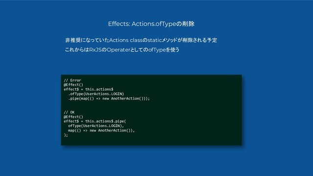 // Error
@Effect()
effect$ = this.actions$
.ofType(UserActions.LOGIN)
.pipe(map(() => new AnotherAction()));
// OK
@Effect()
effect$ = this.actions$.pipe(
ofType(UserActions.LOGIN),
map(() => new AnotherAction()),
);
Effects: Actions.ofTypeの削除
非推奨になっていたActions classのstaticメソッドが削除される予定
これからはRxJSのOperaterとしてのofTypeを使う
