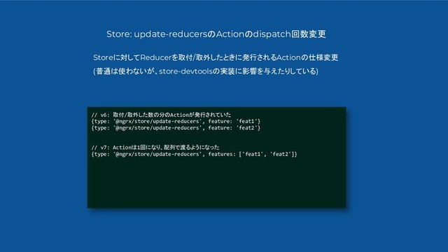 // v6: 取付/取外した数の分のActionが発行されていた
{type: '@ngrx/store/update-reducers', feature: 'feat1'}
{type: '@ngrx/store/update-reducers', feature: 'feat2'}
// v7: Actionは1回になり、配列で渡るようになった
{type: '@ngrx/store/update-reducers', features: ['feat1', 'feat2']}
Store: update-reducersのActionのdispatch回数変更
Storeに対してReducerを取付/取外したときに発行されるActionの仕様変更
(普通は使わないが、store-devtoolsの実装に影響を与えたりしている)
