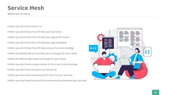 Service Mesh
When not to use it
30
> When you don't know what it is


> When you don't know how it'll help your operation


> When you don't know how it'll help your app performance
 
 
> When you don't know how it'll help your app availability


> When you don't know how it'll improve your business strategy


> When the default k8s service discovery is enough for your needs
 
 
> When the default k8s rollout is enough for your needs


> When you don't have a large number of micro services to manage
 
 
> When you don't have any micro services at all


> When you don't have a massive tra
ff
i
c
fl
ow for your services


> When you don't need to secure the communication between your services
