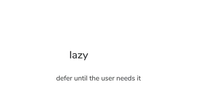 lazy
defer until the user needs it
