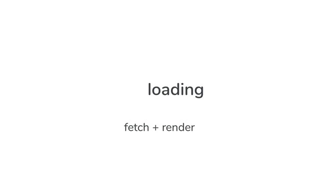 loading
fetch + render
