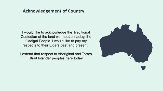 Acknowledgement of Country
I would like to acknowledge the Traditional
Custodian of the land we meet on today, the
Gadigal People. I would like to pay my
respects to their Elders past and present.
I extend that respect to Aboriginal and Torres
Strait Islander peoples here today.
