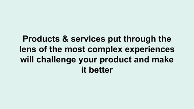 Products & services put through the
lens of the most complex experiences
will challenge your product and make
it better
