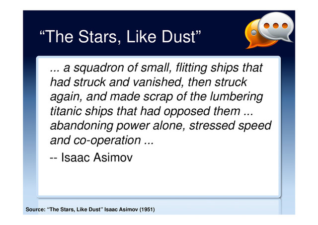 “The Stars, Like Dust”
... a squadron of small, flitting ships that
had struck and vanished, then struck
again, and made scrap of the lumbering
titanic ships that had opposed them ...
abandoning power alone, stressed speed
and co-operation ...
-- Isaac Asimov
Source: “The Stars, Like Dust” Isaac Asimov (1951)
