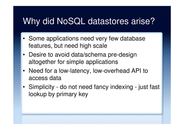 Why did NoSQL datastores arise?
•  Some applications need very few database
features, but need high scale
•  Desire to avoid data/schema pre-design
altogether for simple applications
•  Need for a low-latency, low-overhead API to
access data
•  Simplicity - do not need fancy indexing - just fast
lookup by primary key
