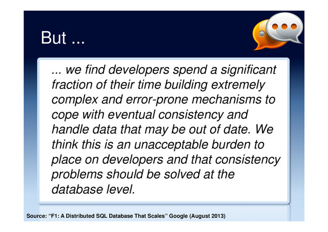 But ...
... we find developers spend a significant
fraction of their time building extremely
complex and error-prone mechanisms to
cope with eventual consistency and
handle data that may be out of date. We
think this is an unacceptable burden to
place on developers and that consistency
problems should be solved at the
database level.
Source: “F1: A Distributed SQL Database That Scales” Google (August 2013)
