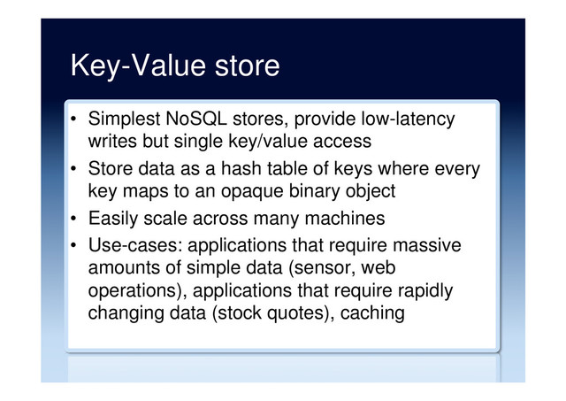 Key-Value store
•  Simplest NoSQL stores, provide low-latency
writes but single key/value access
•  Store data as a hash table of keys where every
key maps to an opaque binary object
•  Easily scale across many machines
•  Use-cases: applications that require massive
amounts of simple data (sensor, web
operations), applications that require rapidly
changing data (stock quotes), caching
