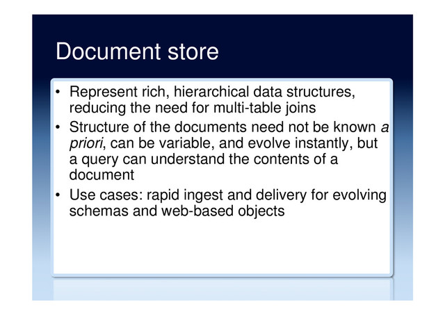 Document store
•  Represent rich, hierarchical data structures,
reducing the need for multi-table joins
•  Structure of the documents need not be known a
priori, can be variable, and evolve instantly, but
a query can understand the contents of a
document
•  Use cases: rapid ingest and delivery for evolving
schemas and web-based objects
