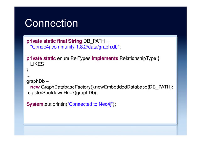 Connection
private static final String DB_PATH =
"C:/neo4j-community-1.8.2/data/graph.db";
private static enum RelTypes implements RelationshipType {
LIKES
}
...
graphDb =
new GraphDatabaseFactory().newEmbeddedDatabase(DB_PATH);
registerShutdownHook(graphDb);
System.out.println("Connected to Neo4j");
