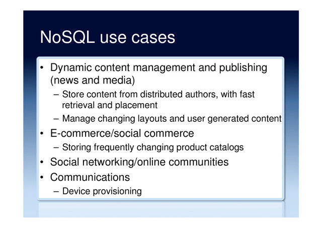 NoSQL use cases
•  Dynamic content management and publishing
(news and media)
–  Store content from distributed authors, with fast
retrieval and placement
–  Manage changing layouts and user generated content
•  E-commerce/social commerce
–  Storing frequently changing product catalogs
•  Social networking/online communities
•  Communications
–  Device provisioning
